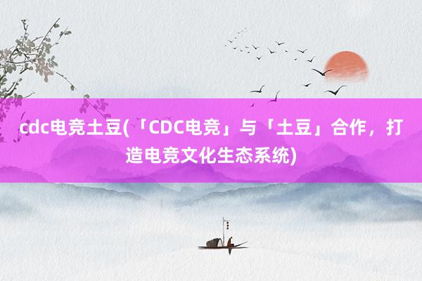 cdc电竞土豆(「CDC电竞」与「土豆」合作，打造电竞文化生态系统)