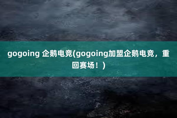 gogoing 企鹅电竞(gogoing加盟企鹅电竞，重回赛场！)