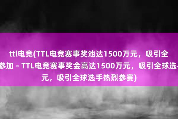 ttl电竞(TTL电竞赛事奖池达1500万元，吸引全球电竞选手参加 - TTL电竞赛事奖金高达1500万元，吸引全球选手热烈参赛)