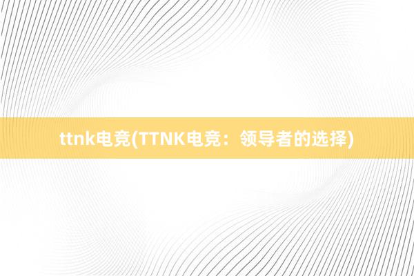 ttnk电竞(TTNK电竞：领导者的选择)