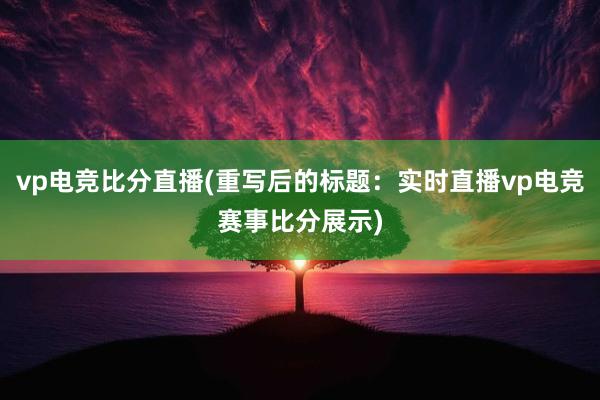 vp电竞比分直播(重写后的标题：实时直播vp电竞赛事比分展示)