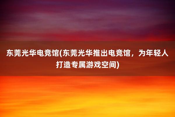 东莞光华电竞馆(东莞光华推出电竞馆，为年轻人打造专属游戏空间)