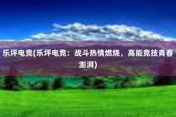 乐坪电竞(乐坪电竞：战斗热情燃烧，高能竞技青春澎湃)