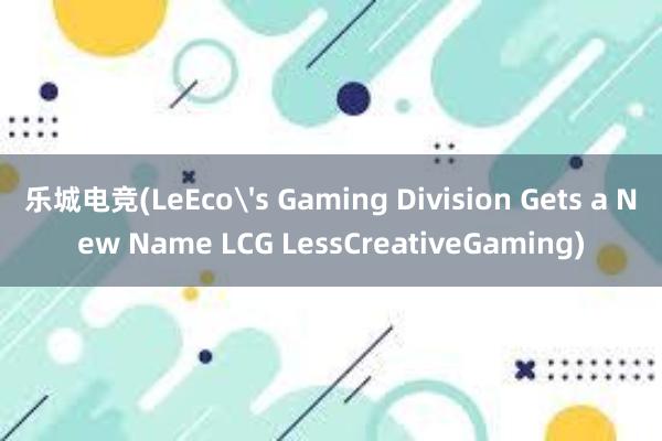 乐城电竞(LeEco's Gaming Division Gets a New Name LCG LessCreativeGaming)