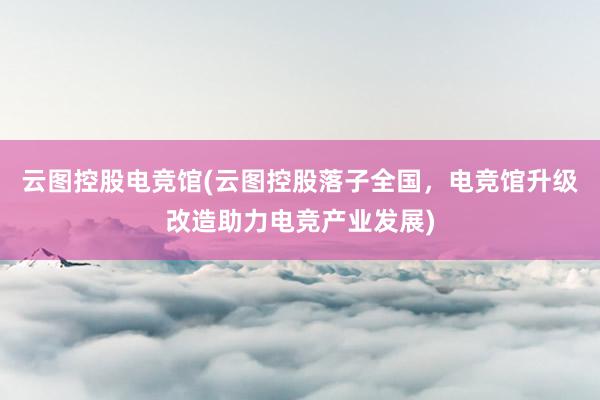 云图控股电竞馆(云图控股落子全国，电竞馆升级改造助力电竞产业发展)