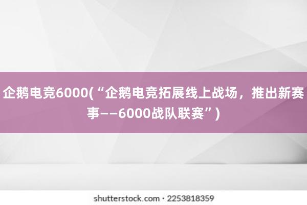 企鹅电竞6000(“企鹅电竞拓展线上战场，推出新赛事——6000战队联赛”)