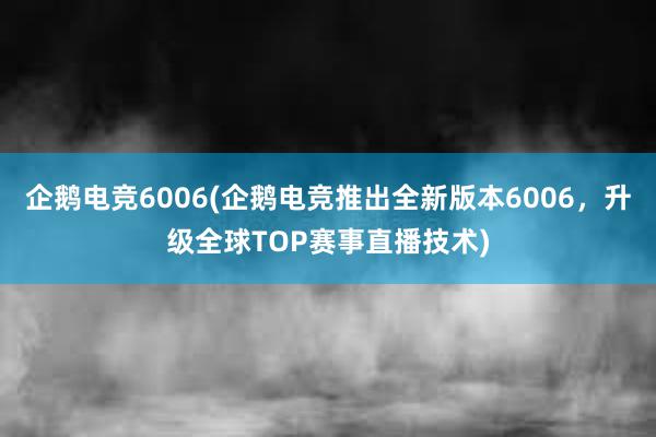 企鹅电竞6006(企鹅电竞推出全新版本6006，升级全球TOP赛事直播技术)