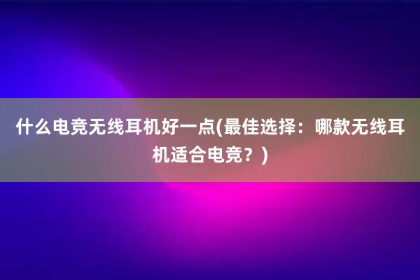 什么电竞无线耳机好一点(最佳选择：哪款无线耳机适合电竞？)