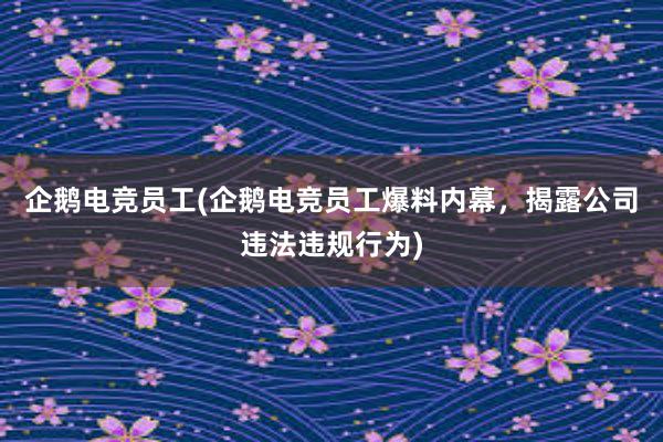 企鹅电竞员工(企鹅电竞员工爆料内幕，揭露公司违法违规行为)