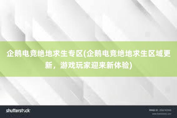 企鹅电竞绝地求生专区(企鹅电竞绝地求生区域更新，游戏玩家迎来新体验)