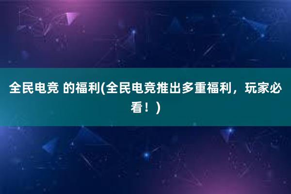 全民电竞 的福利(全民电竞推出多重福利，玩家必看！)