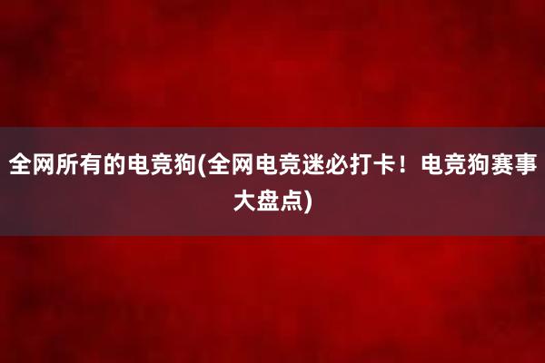 全网所有的电竞狗(全网电竞迷必打卡！电竞狗赛事大盘点)