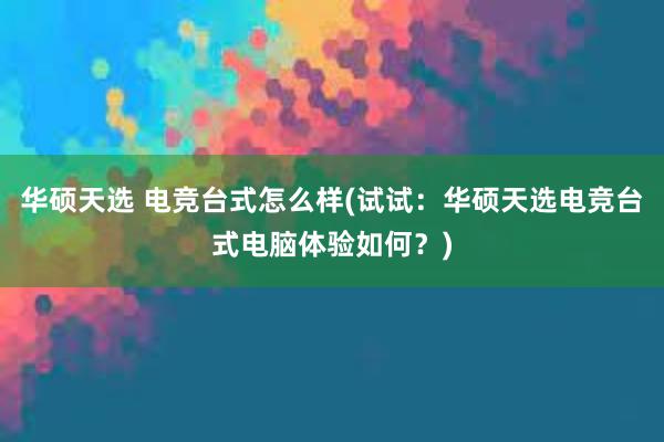 华硕天选 电竞台式怎么样(试试：华硕天选电竞台式电脑体验如何？)