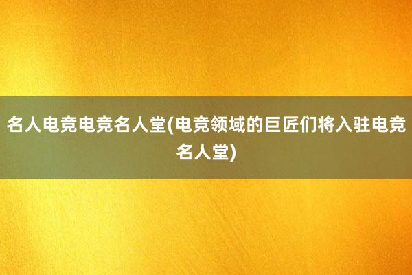 名人电竞电竞名人堂(电竞领域的巨匠们将入驻电竞名人堂)