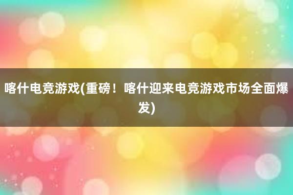 喀什电竞游戏(重磅！喀什迎来电竞游戏市场全面爆发)