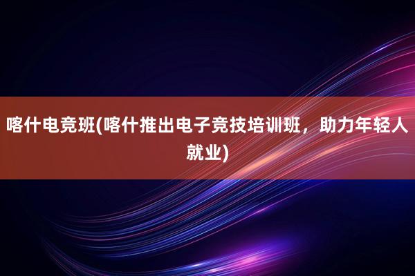 喀什电竞班(喀什推出电子竞技培训班，助力年轻人就业)