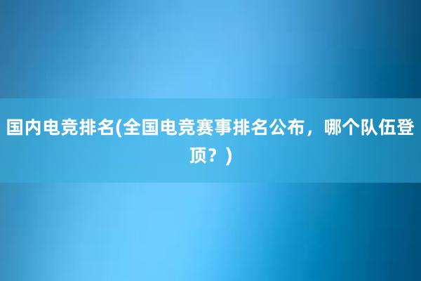 国内电竞排名(全国电竞赛事排名公布，哪个队伍登顶？)