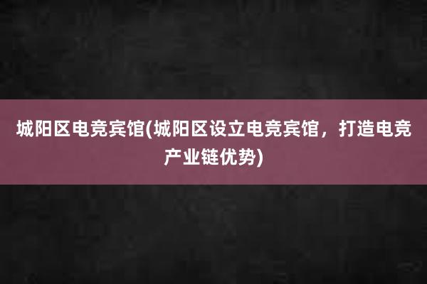 城阳区电竞宾馆(城阳区设立电竞宾馆，打造电竞产业链优势)