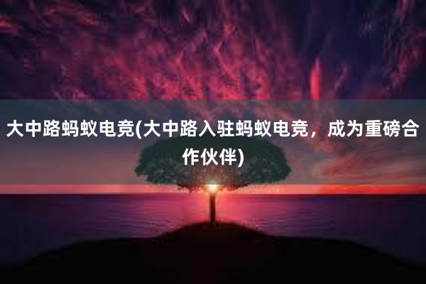 大中路蚂蚁电竞(大中路入驻蚂蚁电竞，成为重磅合作伙伴)