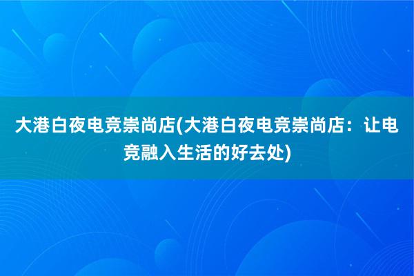 大港白夜电竞崇尚店(大港白夜电竞崇尚店：让电竞融入生活的好去处)