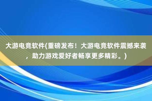 大游电竞软件(重磅发布！大游电竞软件震撼来袭，助力游戏爱好者畅享更多精彩。)