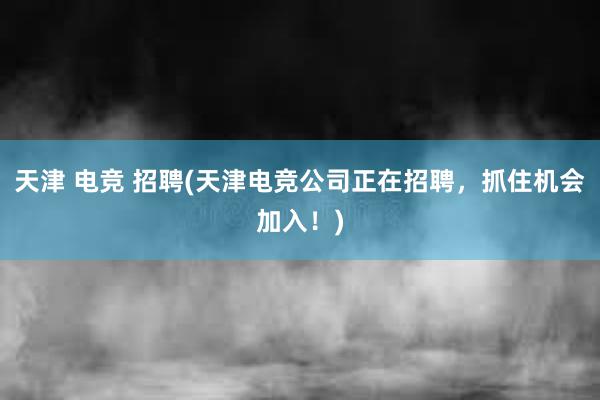 天津 电竞 招聘(天津电竞公司正在招聘，抓住机会加入！)