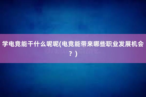 学电竞能干什么呢呢(电竞能带来哪些职业发展机会？)