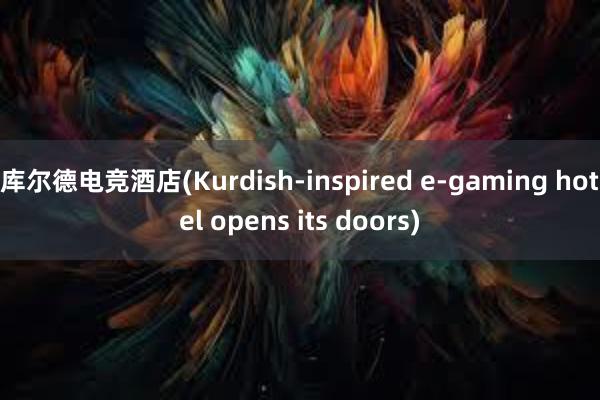 库尔德电竞酒店(Kurdish-inspired e-gaming hotel opens its doors)