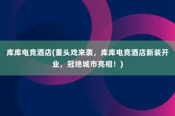 库库电竞酒店(重头戏来袭，库库电竞酒店新装开业，冠绝城市亮相！)