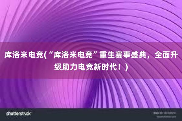 库洛米电竞(“库洛米电竞”重生赛事盛典，全面升级助力电竞新时代！)