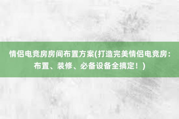 情侣电竞房房间布置方案(打造完美情侣电竞房：布置、装修、必备设备全搞定！)