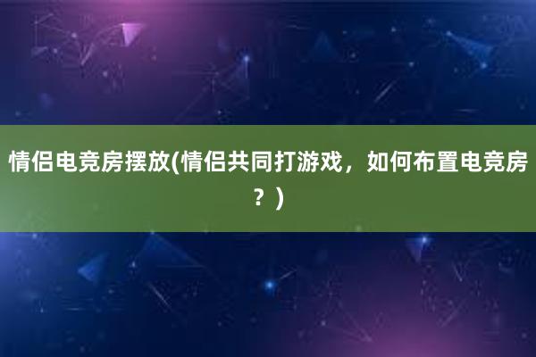 情侣电竞房摆放(情侣共同打游戏，如何布置电竞房？)