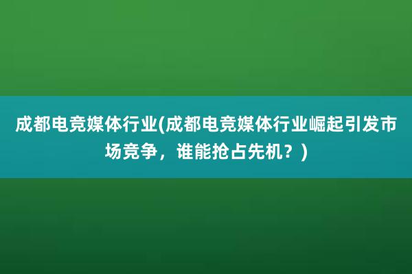 成都电竞媒体行业(成都电竞媒体行业崛起引发市场竞争，谁能抢占先机？)