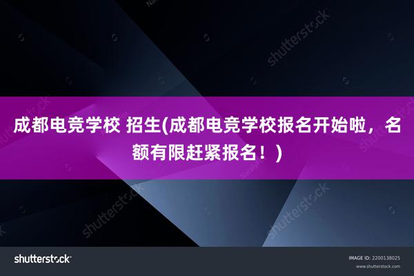 成都电竞学校 招生(成都电竞学校报名开始啦，名额有限赶紧报名！)