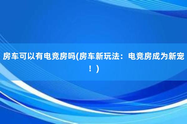 房车可以有电竞房吗(房车新玩法：电竞房成为新宠！)