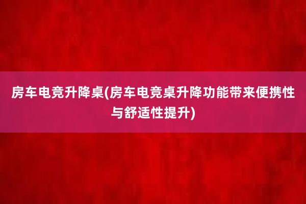 房车电竞升降桌(房车电竞桌升降功能带来便携性与舒适性提升)