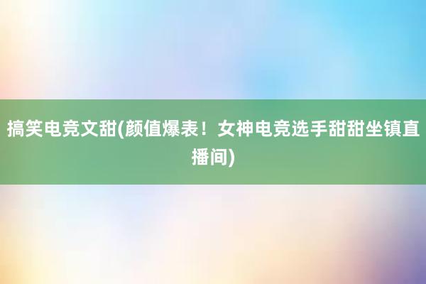 搞笑电竞文甜(颜值爆表！女神电竞选手甜甜坐镇直播间)