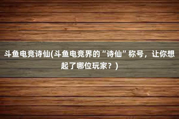 斗鱼电竞诗仙(斗鱼电竞界的“诗仙”称号，让你想起了哪位玩家？)