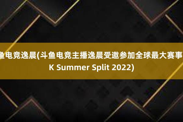 斗鱼电竞逸晨(斗鱼电竞主播逸晨受邀参加全球最大赛事 LCK Summer Split 2022)