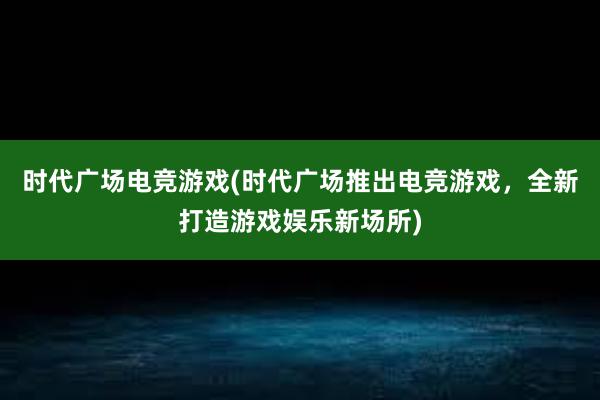 时代广场电竞游戏(时代广场推出电竞游戏，全新打造游戏娱乐新场所)