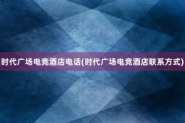 时代广场电竞酒店电话(时代广场电竞酒店联系方式)