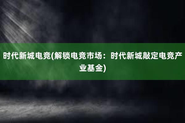 时代新城电竞(解锁电竞市场：时代新城敲定电竞产业基金)