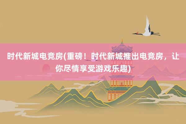 时代新城电竞房(重磅！时代新城推出电竞房，让你尽情享受游戏乐趣)