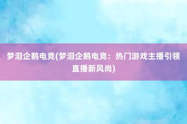 梦泪企鹅电竞(梦泪企鹅电竞：热门游戏主播引领直播新风尚)