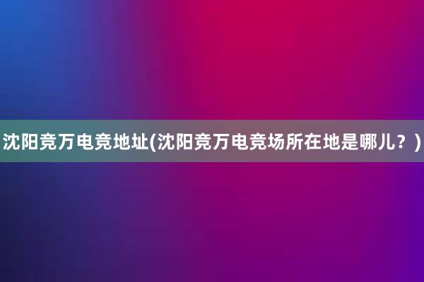 沈阳竞万电竞地址(沈阳竞万电竞场所在地是哪儿？)