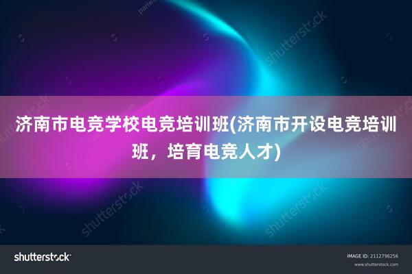 济南市电竞学校电竞培训班(济南市开设电竞培训班，培育电竞人才)