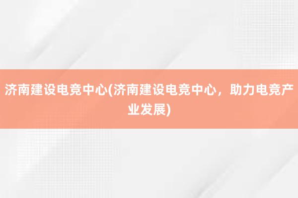 济南建设电竞中心(济南建设电竞中心，助力电竞产业发展)