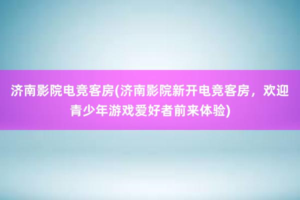 济南影院电竞客房(济南影院新开电竞客房，欢迎青少年游戏爱好者前来体验)