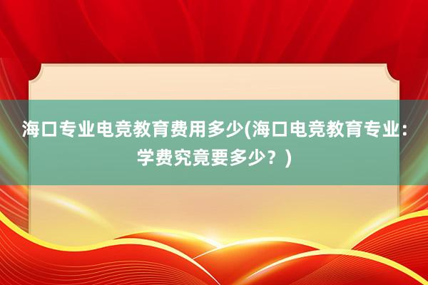 海口专业电竞教育费用多少(海口电竞教育专业：学费究竟要多少？)