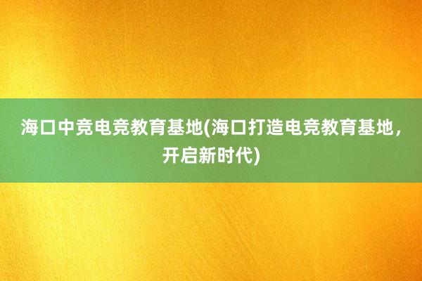 海口中竞电竞教育基地(海口打造电竞教育基地，开启新时代)